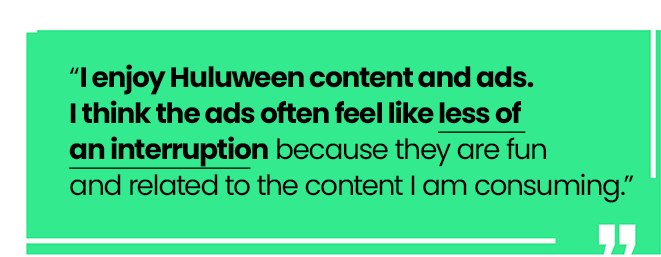 Quote: “I enjoy Huluween content and ads. I think the ads often feel like less of an interruption because they are fun and related to the content I am consuming.”